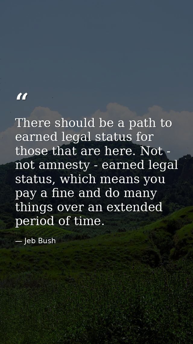 There should be a path to earned legal status for those that are here. Not - not amnesty - earned legal status, which me — Jeb Bush