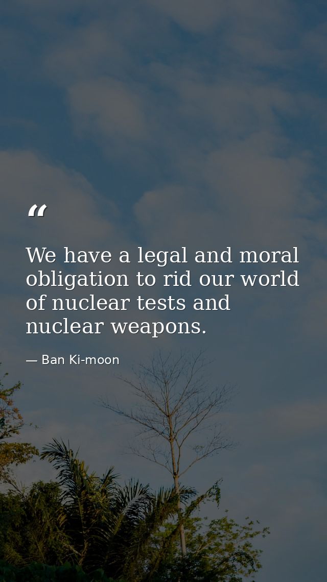 We have a legal and moral obligation to rid our world of nuclear tests and nuclear weapons. — Ban Ki-moon