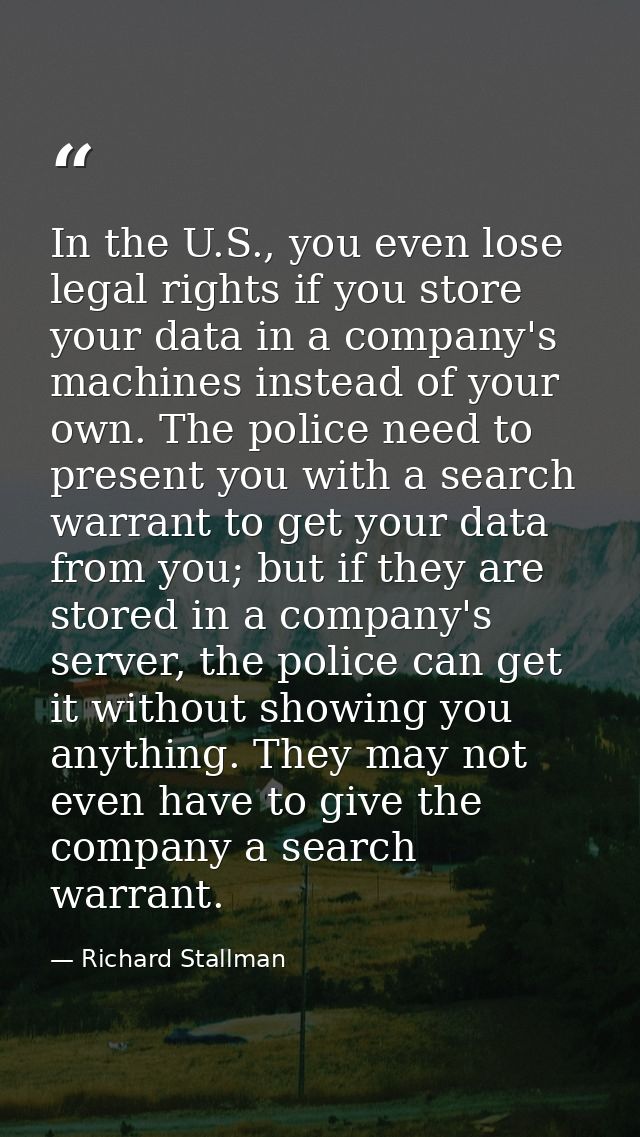 In the U.S., you even lose legal rights if you store your data in a company's machines instead of your own. The police n — Richard Stallman