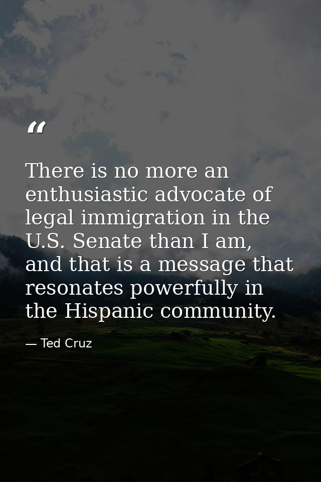 There is no more an enthusiastic advocate of legal immigration in the U.S. Senate than I am, and that is a message that  — Ted Cruz