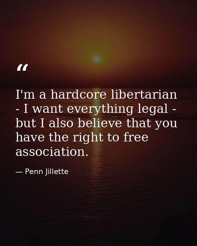 I'm a hardcore libertarian - I want everything legal - but I also believe that you have the right to free association. — Penn Jillette