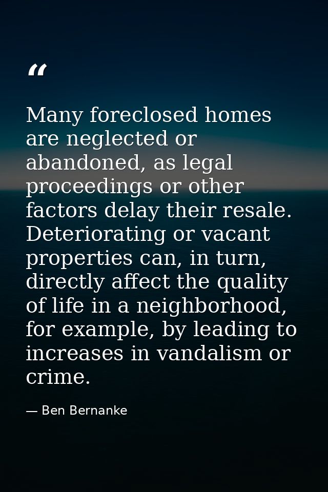 Many foreclosed homes are neglected or abandoned, as legal proceedings or other factors delay their resale. Deterioratin — Ben Bernanke
