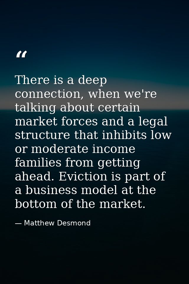 There is a deep connection, when we're talking about certain market forces and a legal structure that inhibits low or mo — Matthew Desmond