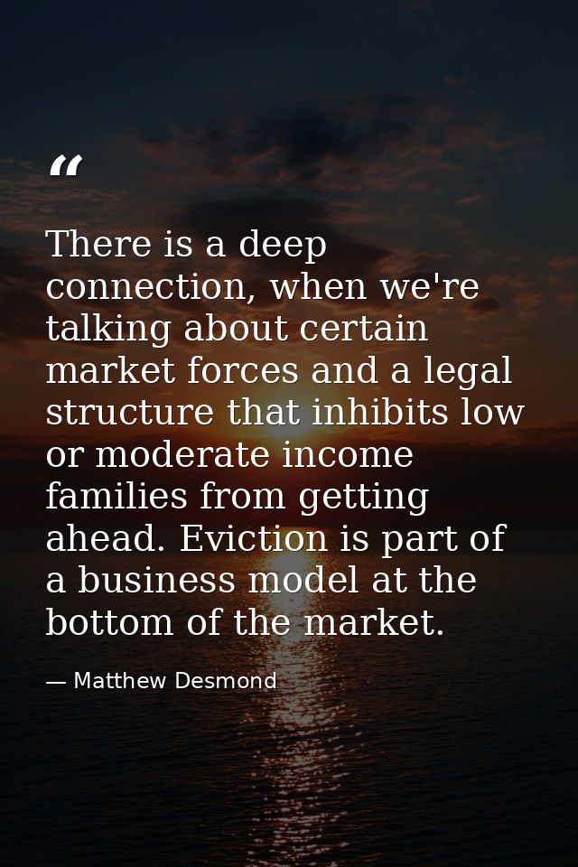 There is a deep connection, when we're talking about certain market forces and a legal structure that inhibits low or mo — Matthew Desmond