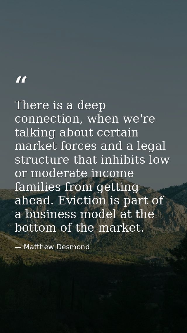 There is a deep connection, when we're talking about certain market forces and a legal structure that inhibits low or mo — Matthew Desmond
