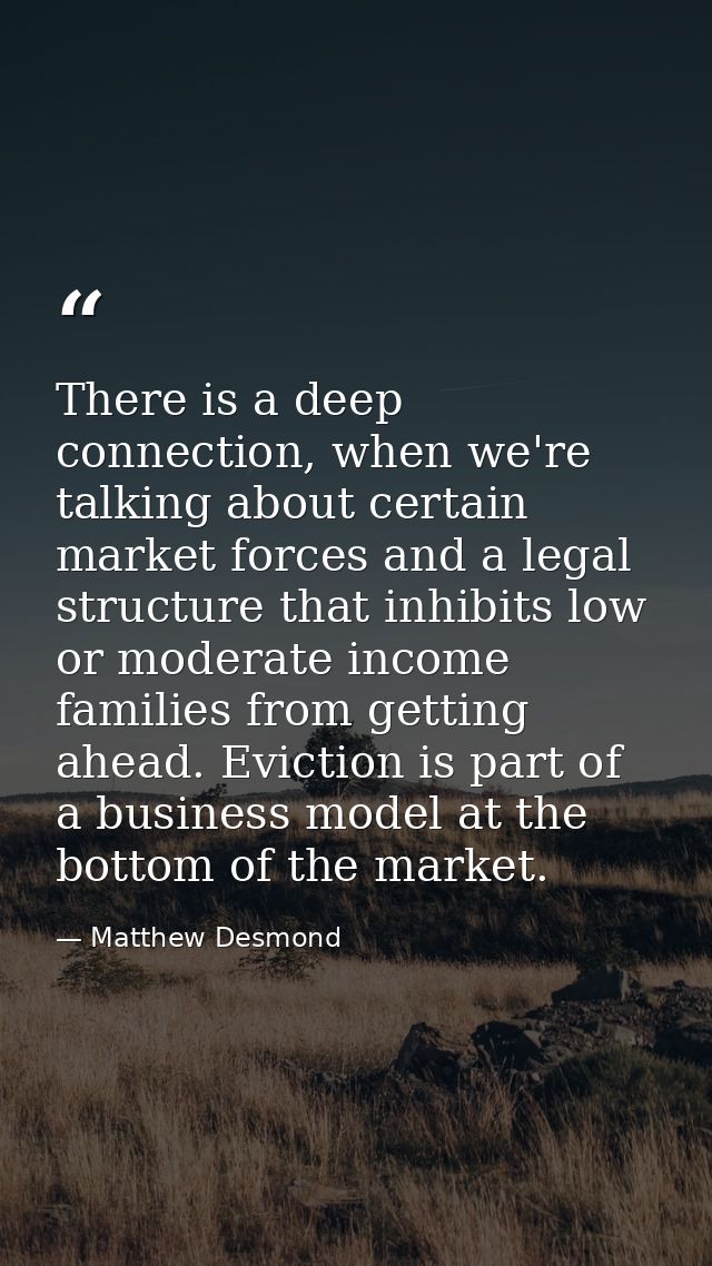 There is a deep connection, when we're talking about certain market forces and a legal structure that inhibits low or mo — Matthew Desmond