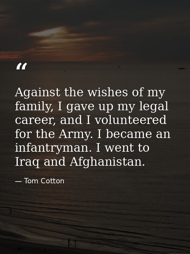 Against the wishes of my family, I gave up my legal career, and I volunteered for the Army. I became an infantryman. I w — Tom Cotton