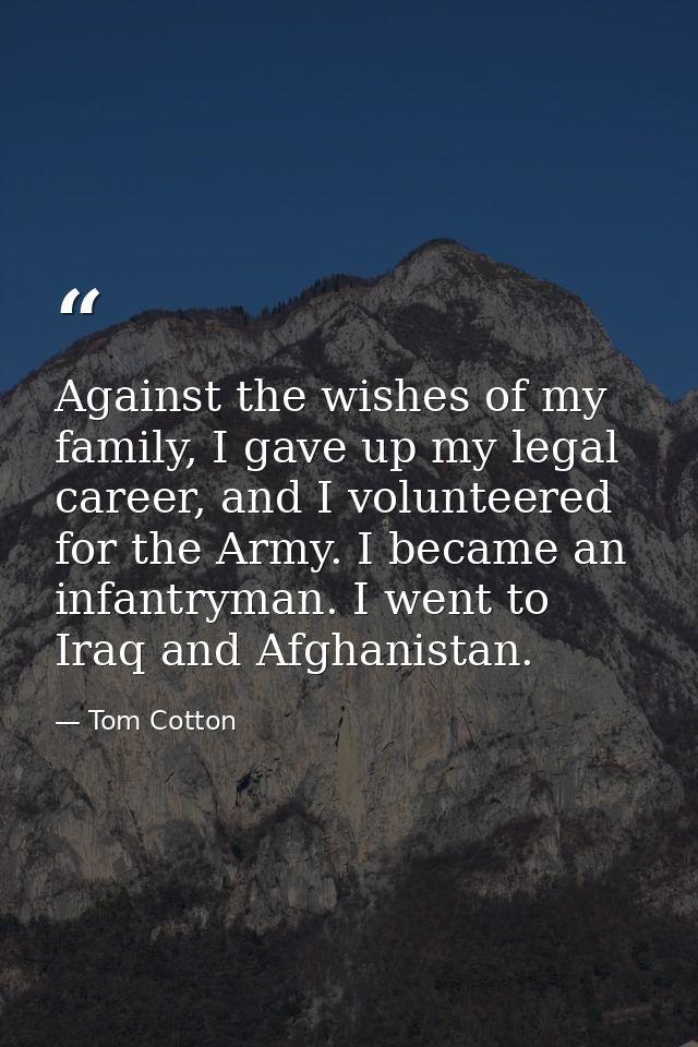 Against the wishes of my family, I gave up my legal career, and I volunteered for the Army. I became an infantryman. I w — Tom Cotton