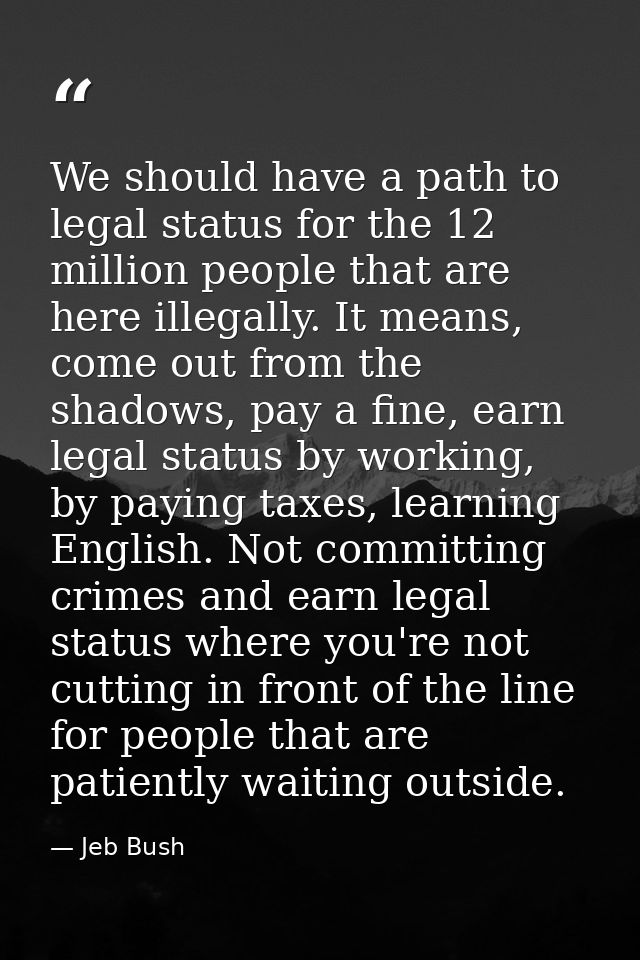We should have a path to legal status for the 12 million people that are here illegally. It means, come out from the sha — Jeb Bush