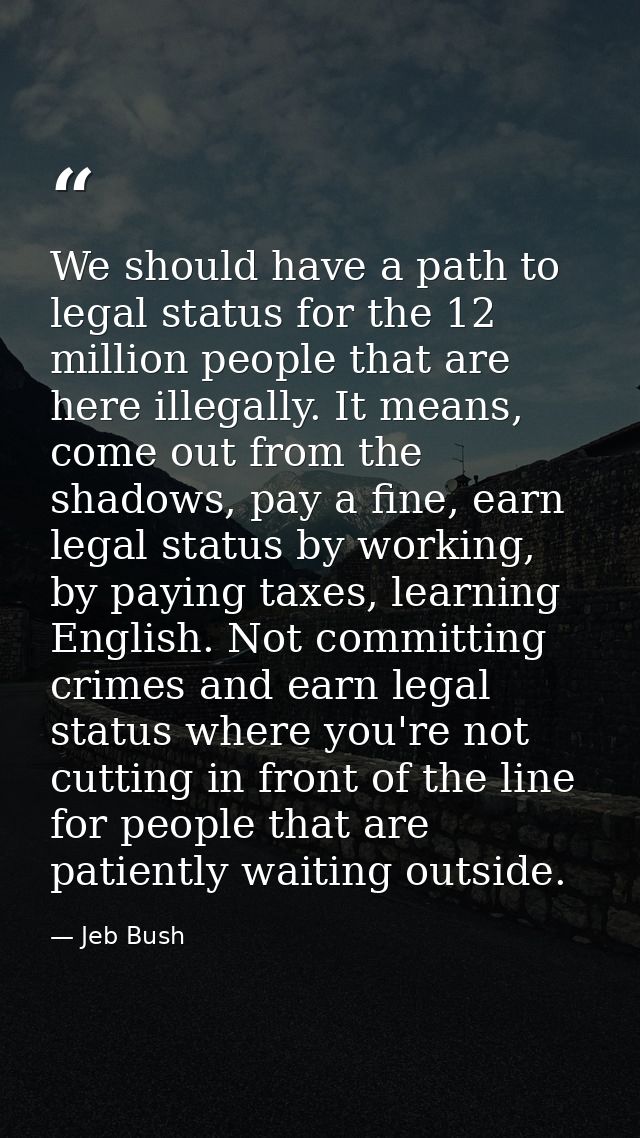 We should have a path to legal status for the 12 million people that are here illegally. It means, come out from the sha — Jeb Bush