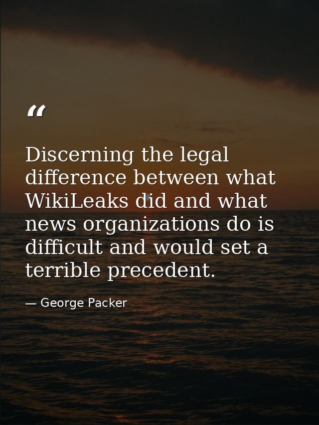 Discerning the legal difference between what WikiLeaks did and what news organizations do is difficult and would set a t — George Packer