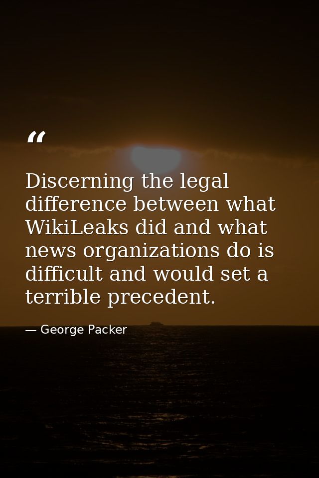 Discerning the legal difference between what WikiLeaks did and what news organizations do is difficult and would set a t — George Packer