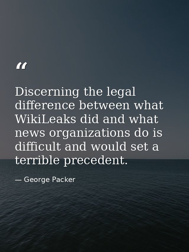 Discerning the legal difference between what WikiLeaks did and what news organizations do is difficult and would set a t — George Packer
