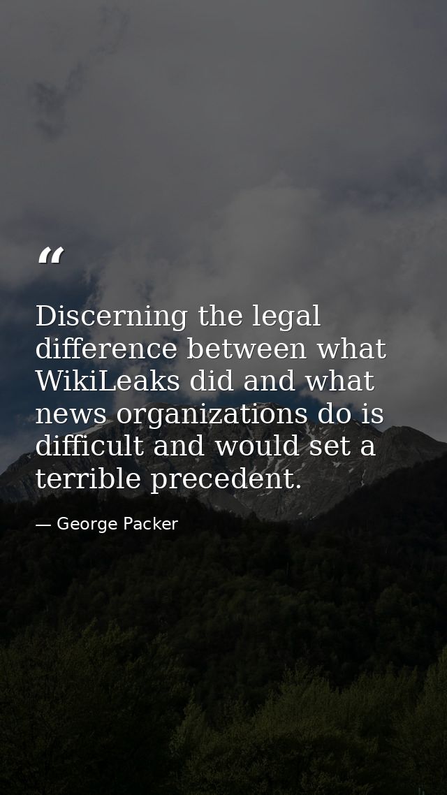 Discerning the legal difference between what WikiLeaks did and what news organizations do is difficult and would set a t — George Packer