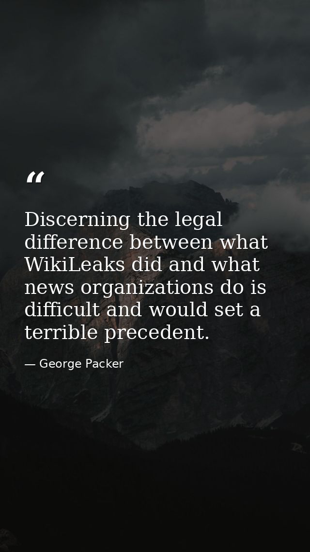 Discerning the legal difference between what WikiLeaks did and what news organizations do is difficult and would set a t — George Packer