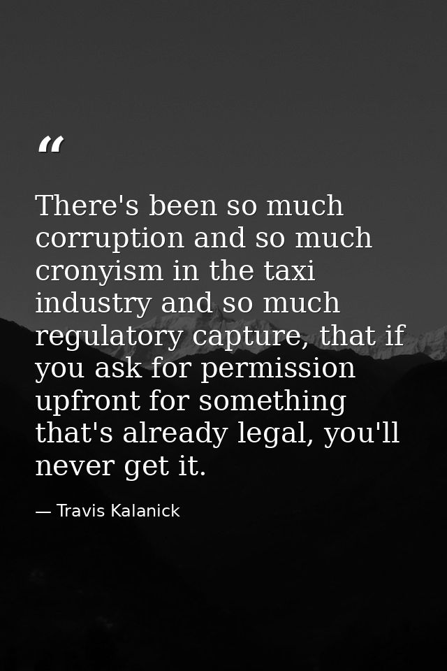 There's been so much corruption and so much cronyism in the taxi industry and so much regulatory capture, that if you as — Travis Kalanick