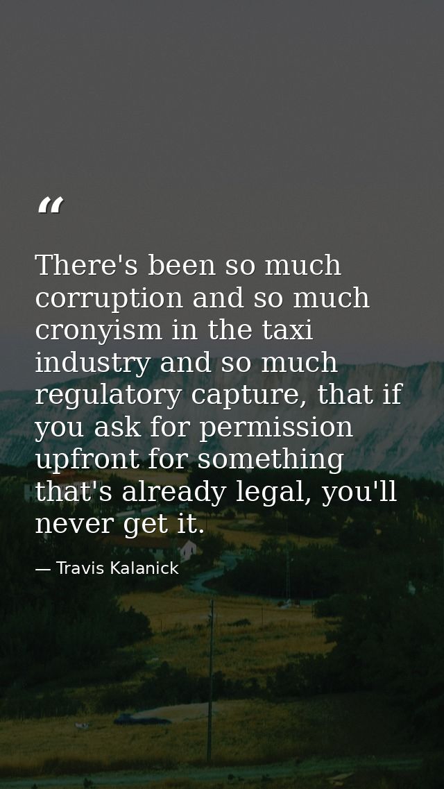 There's been so much corruption and so much cronyism in the taxi industry and so much regulatory capture, that if you as — Travis Kalanick