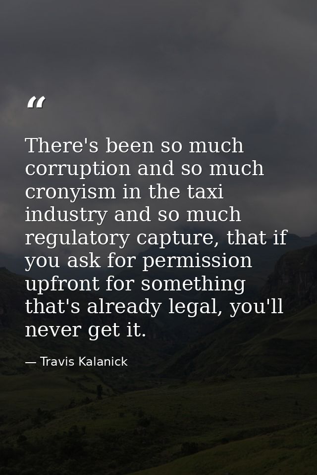 There's been so much corruption and so much cronyism in the taxi industry and so much regulatory capture, that if you as — Travis Kalanick