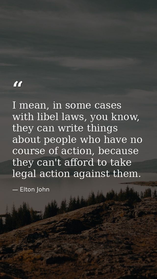 I mean, in some cases with libel laws, you know, they can write things about people who have no course of action, becaus — Elton John