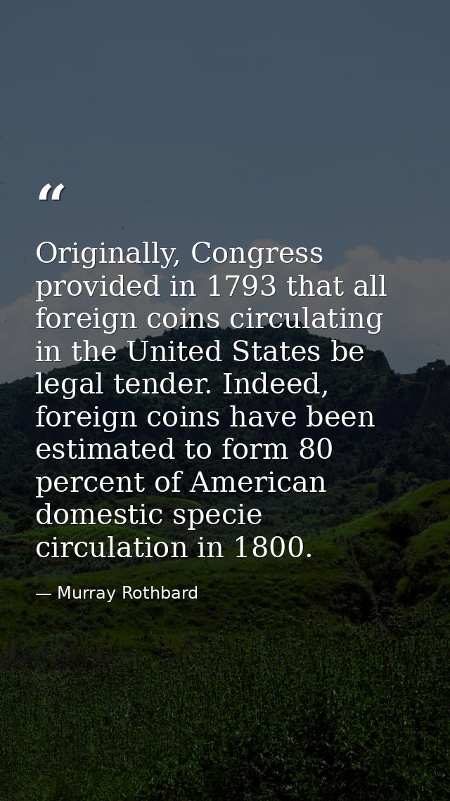 Originally, Congress provided in 1793 that all foreign coins circulating in the United States be legal tender. Indeed, f — Murray Rothbard