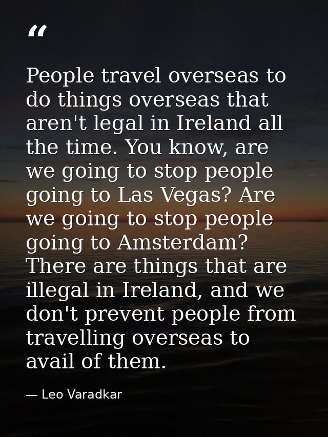 People travel overseas to do things overseas that aren't legal in Ireland all the time. You know, are we going to stop p — Leo Varadkar
