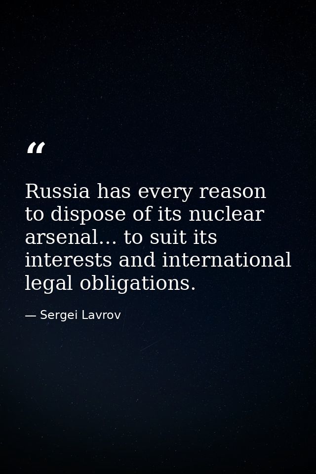 Russia has every reason to dispose of its nuclear arsenal... to suit its interests and international legal obligations. — Sergei Lavrov