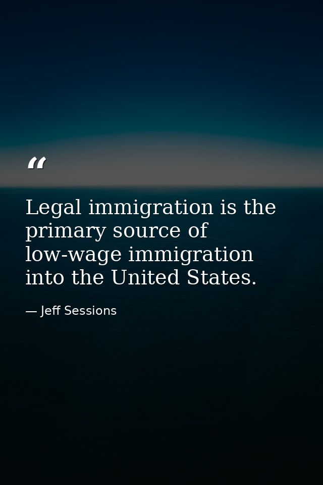 Legal immigration is the primary source of low-wage immigration into the United States. — Jeff Sessions