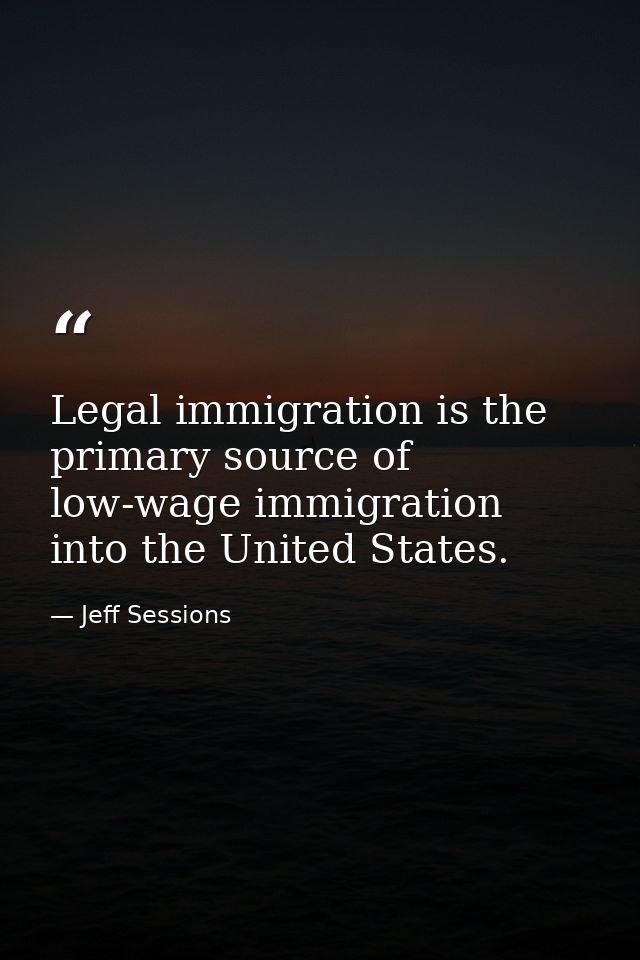Legal immigration is the primary source of low-wage immigration into the United States. — Jeff Sessions