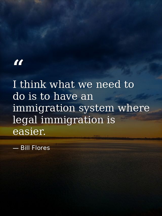 I think what we need to do is to have an immigration system where legal immigration is easier. — Bill Flores