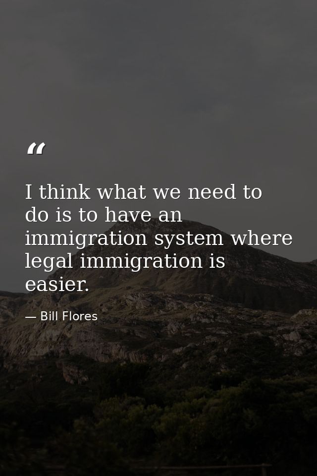I think what we need to do is to have an immigration system where legal immigration is easier. — Bill Flores