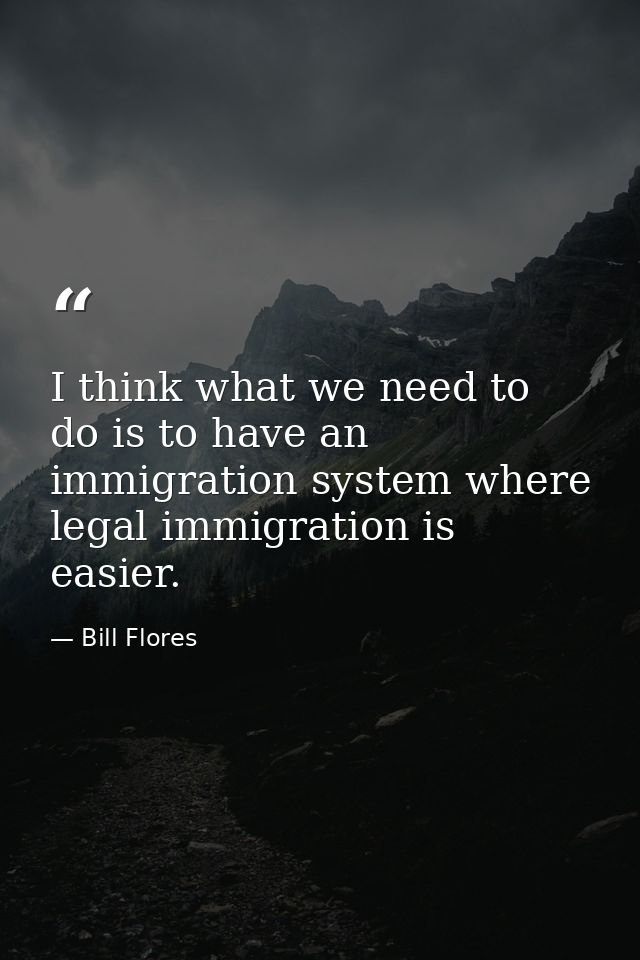 I think what we need to do is to have an immigration system where legal immigration is easier. — Bill Flores