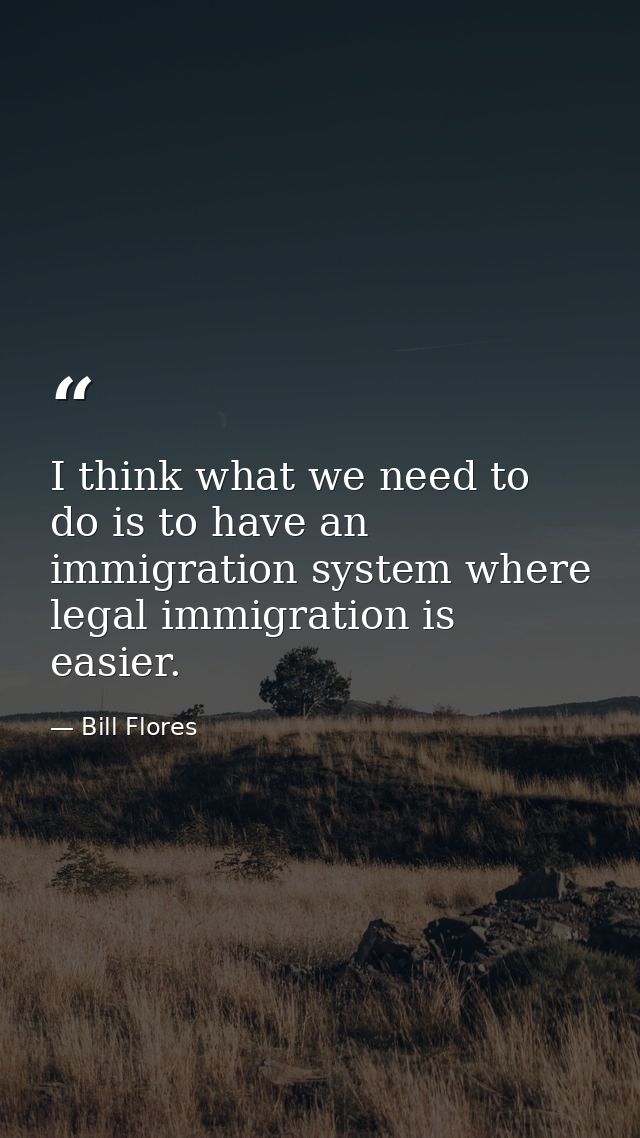 I think what we need to do is to have an immigration system where legal immigration is easier. — Bill Flores