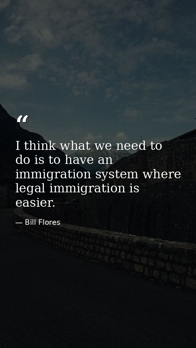 I think what we need to do is to have an immigration system where legal immigration is easier. — Bill Flores
