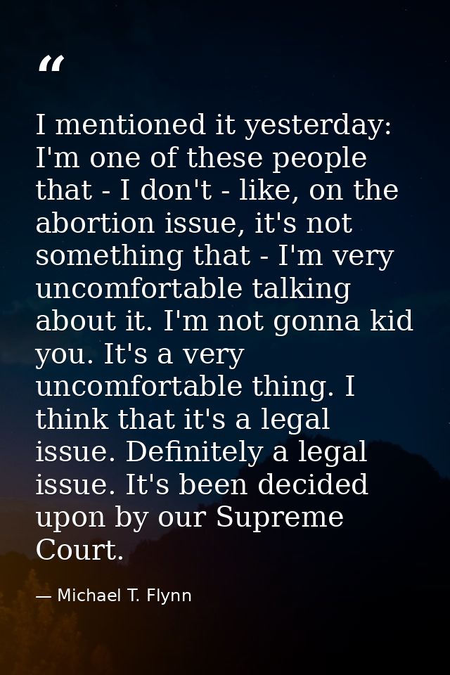 I mentioned it yesterday: I'm one of these people that - I don't - like, on the abortion issue, it's not something that  — Michael T. Flynn