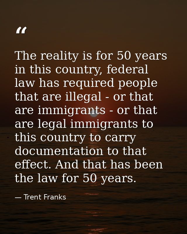 The reality is for 50 years in this country, federal law has required people that are illegal - or that are immigrants - — Trent Franks