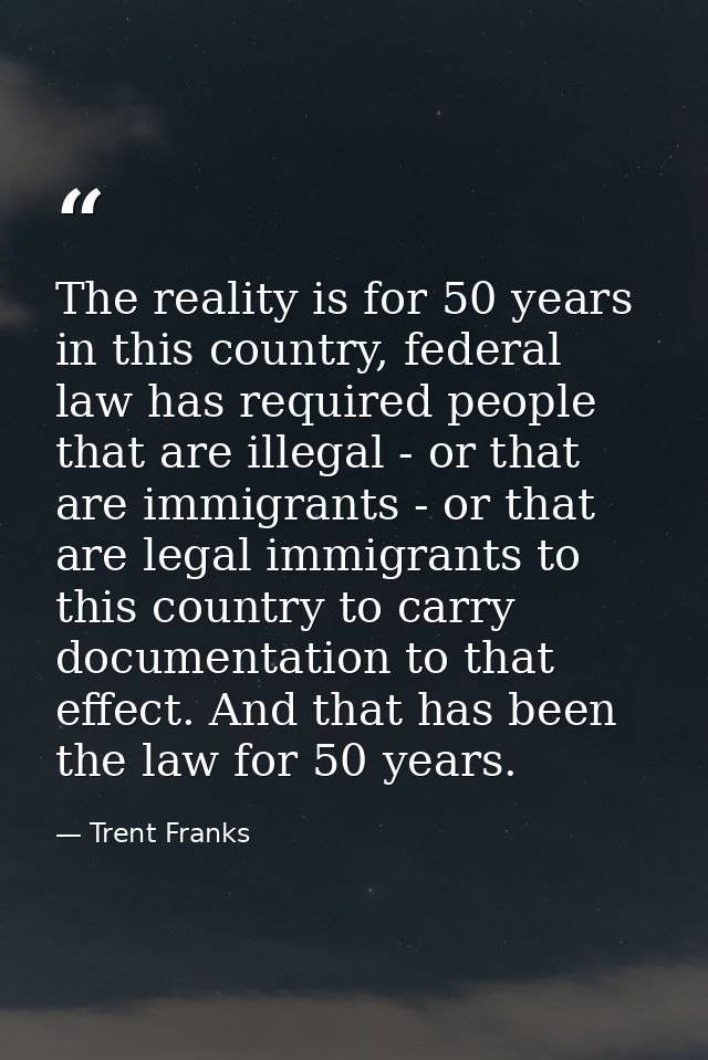 The reality is for 50 years in this country, federal law has required people that are illegal - or that are immigrants - — Trent Franks