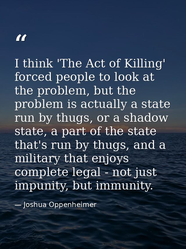 I think 'The Act of Killing' forced people to look at the problem, but the problem is actually a state run by thugs, or  — Joshua Oppenheimer