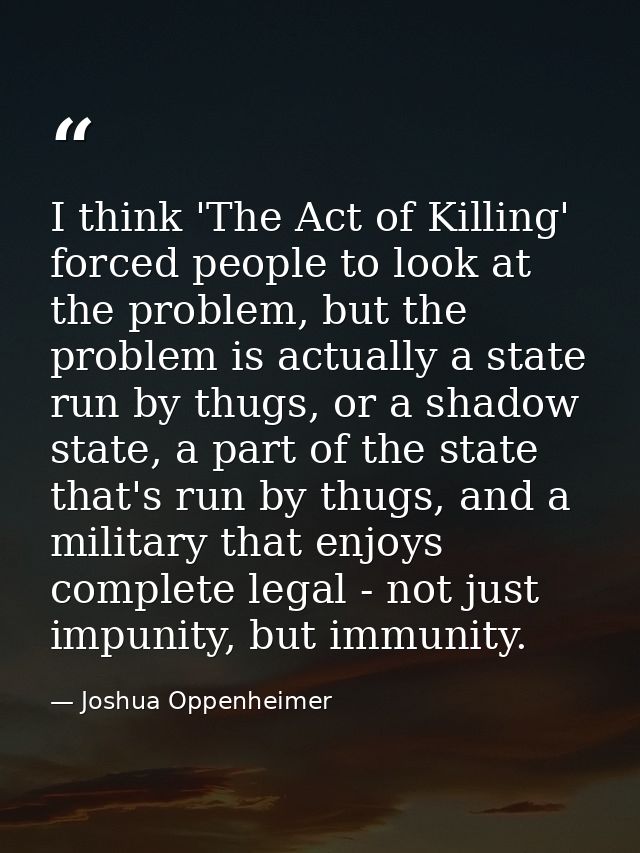 I think 'The Act of Killing' forced people to look at the problem, but the problem is actually a state run by thugs, or  — Joshua Oppenheimer