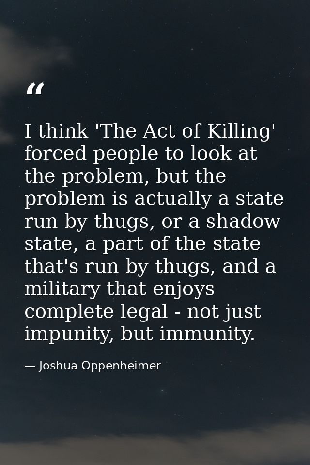 I think 'The Act of Killing' forced people to look at the problem, but the problem is actually a state run by thugs, or  — Joshua Oppenheimer