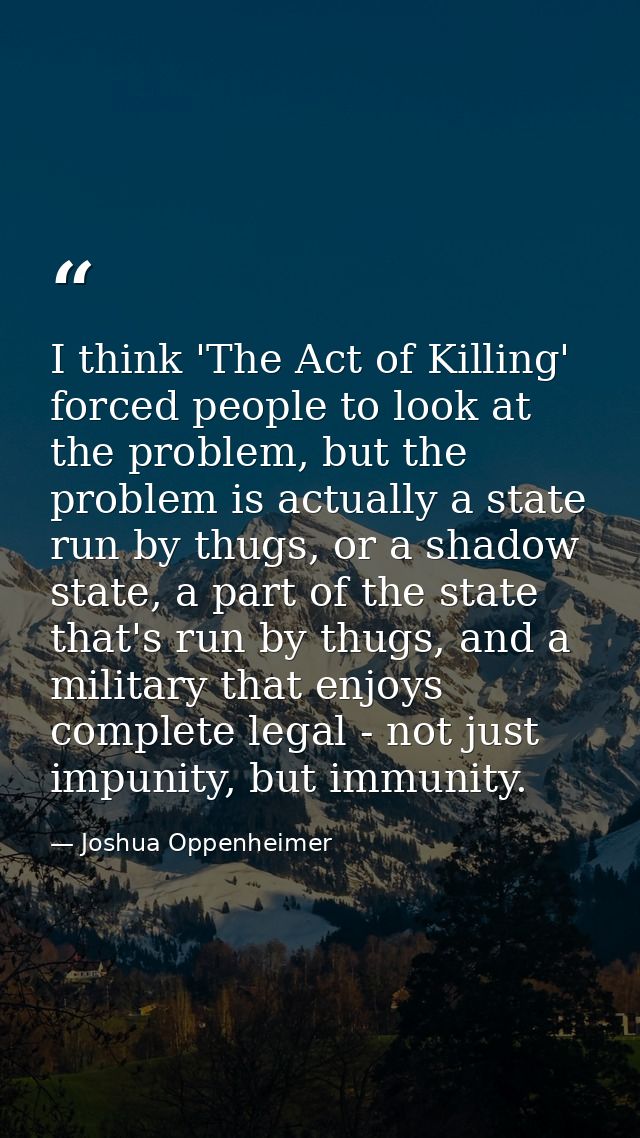I think 'The Act of Killing' forced people to look at the problem, but the problem is actually a state run by thugs, or  — Joshua Oppenheimer
