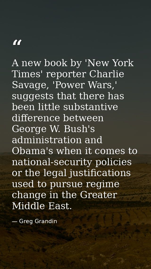 A new book by 'New York Times' reporter Charlie Savage, 'Power Wars,' suggests that there has been little substantive di — Greg Grandin