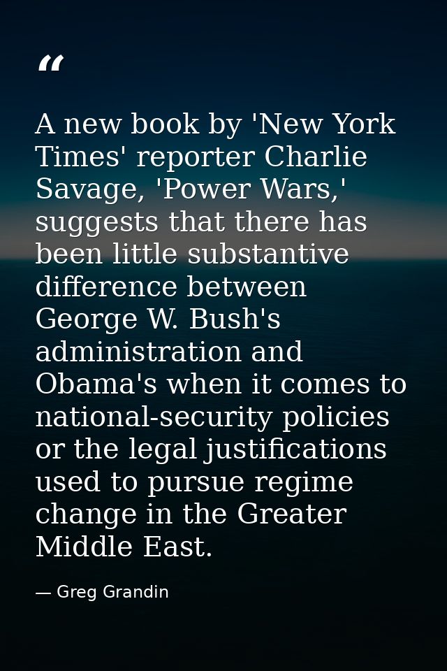 A new book by 'New York Times' reporter Charlie Savage, 'Power Wars,' suggests that there has been little substantive di — Greg Grandin