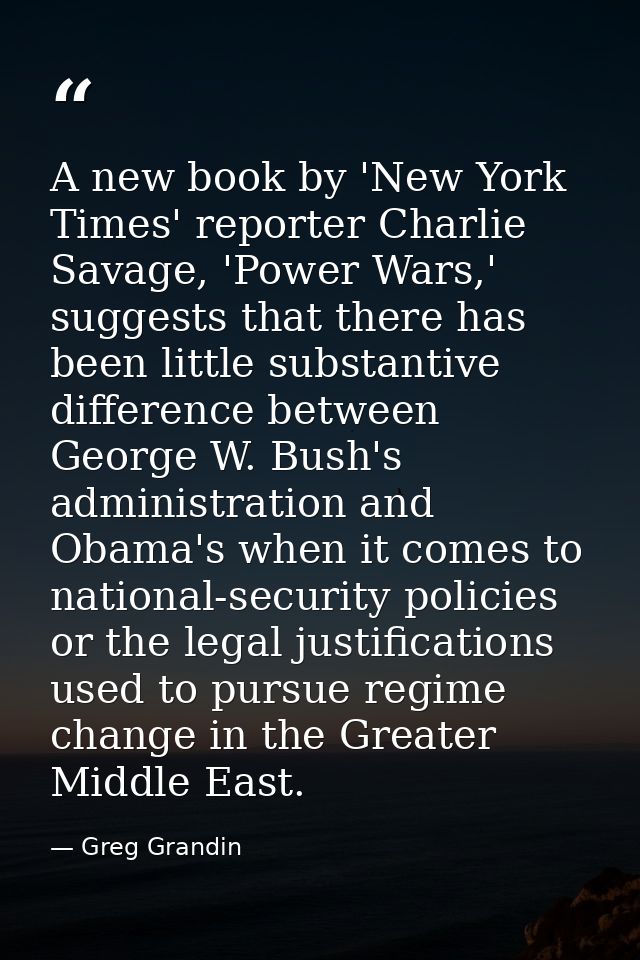 A new book by 'New York Times' reporter Charlie Savage, 'Power Wars,' suggests that there has been little substantive di — Greg Grandin