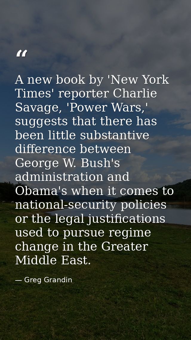 A new book by 'New York Times' reporter Charlie Savage, 'Power Wars,' suggests that there has been little substantive di — Greg Grandin