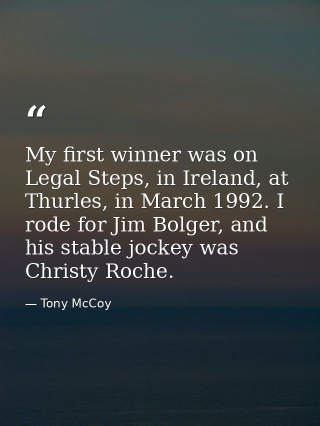 My first winner was on Legal Steps, in Ireland, at Thurles, in March 1992. I rode for Jim Bolger, and his stable jockey  — Tony McCoy