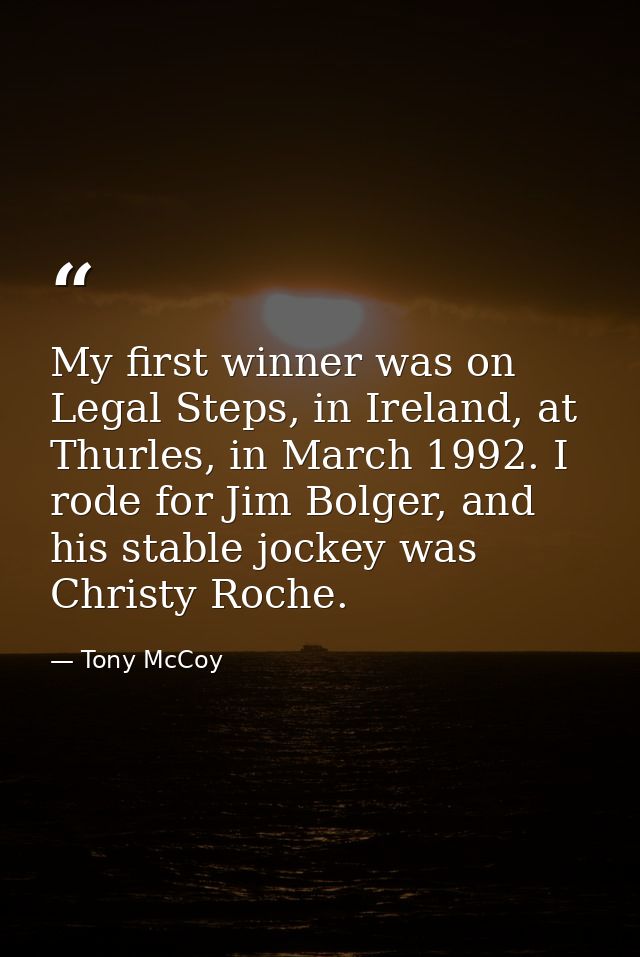 My first winner was on Legal Steps, in Ireland, at Thurles, in March 1992. I rode for Jim Bolger, and his stable jockey  — Tony McCoy