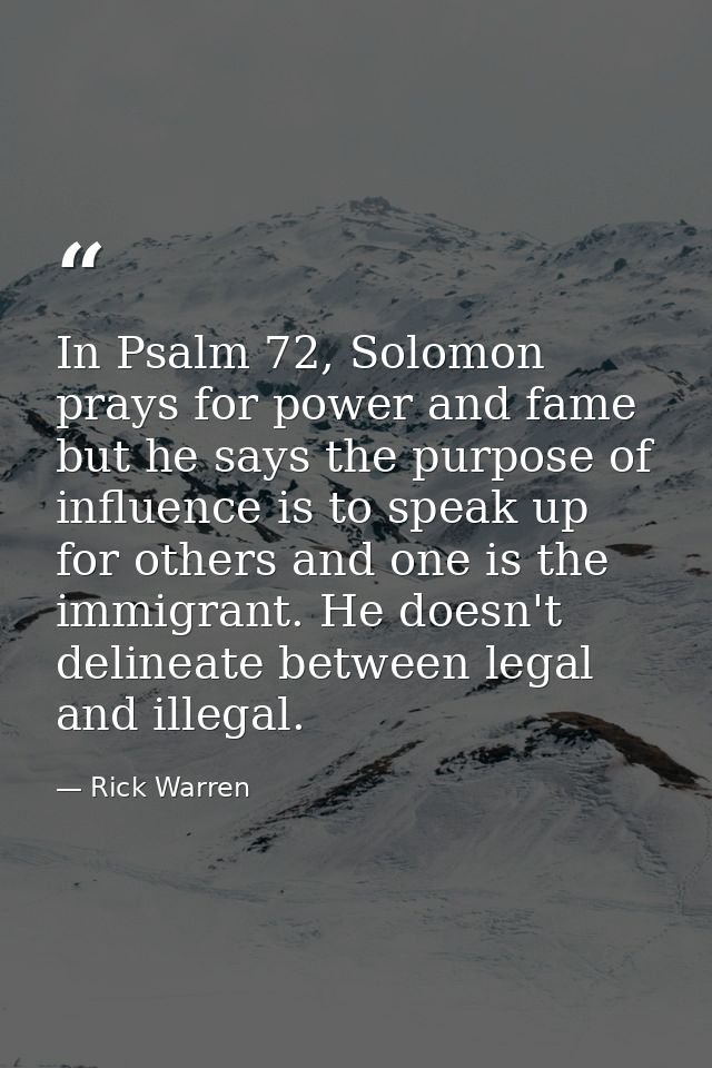In Psalm 72, Solomon prays for power and fame but he says the purpose of influence is to speak up for others and one is  — Rick Warren
