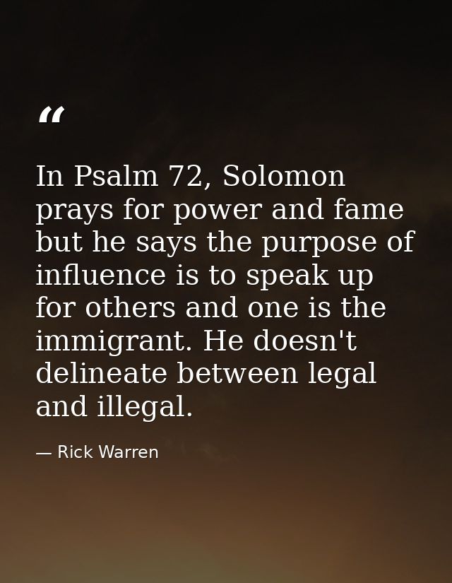 In Psalm 72, Solomon prays for power and fame but he says the purpose of influence is to speak up for others and one is  — Rick Warren