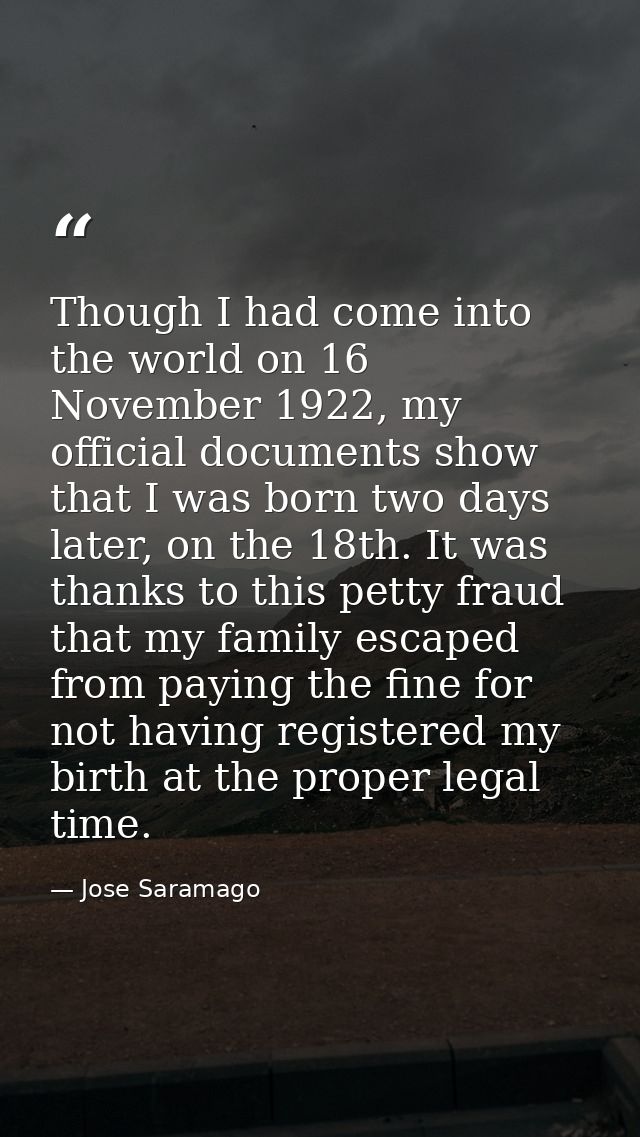 Though I had come into the world on 16 November 1922, my official documents show that I was born two days later, on the  — Jose Saramago