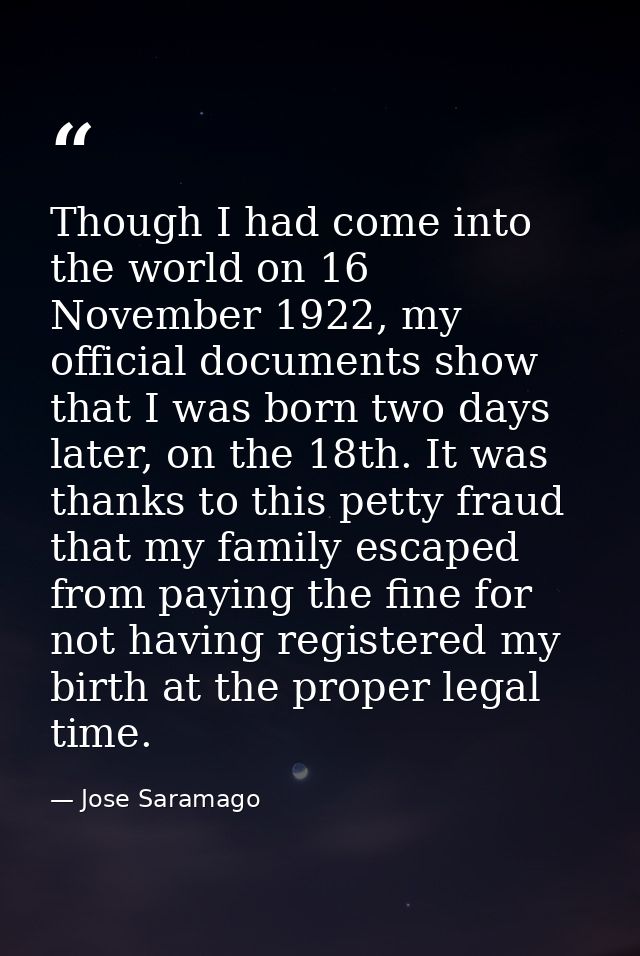 Though I had come into the world on 16 November 1922, my official documents show that I was born two days later, on the  — Jose Saramago
